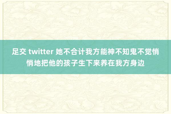 足交 twitter 她不合计我方能神不知鬼不觉悄悄地把他的孩子生下来养在我方身边