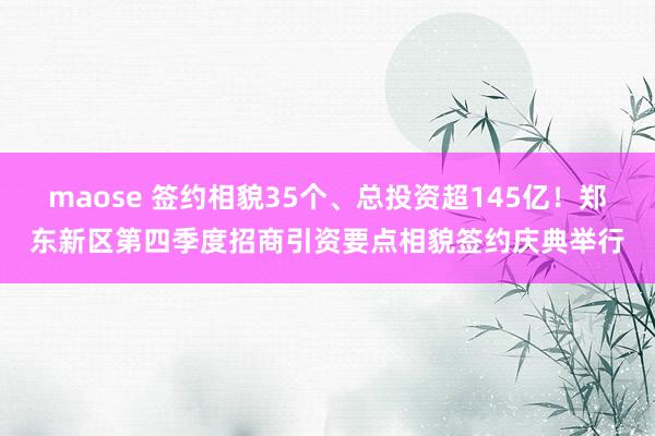 maose 签约相貌35个、总投资超145亿！郑东新区第四季度招商引资要点相貌签约庆典举行