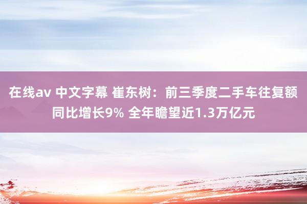 在线av 中文字幕 崔东树：前三季度二手车往复额同比增长9% 全年瞻望近1.3万亿元