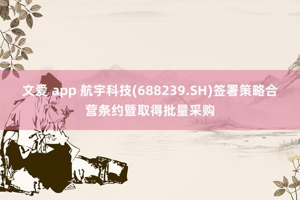 文爱 app 航宇科技(688239.SH)签署策略合营条约暨取得批量采购