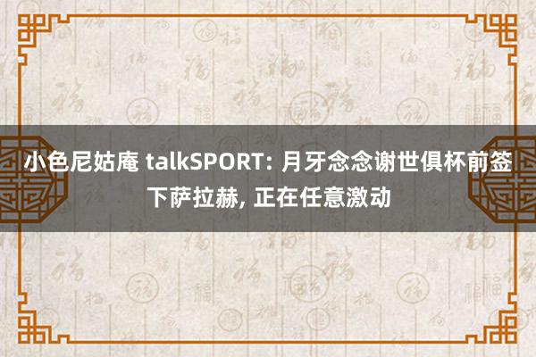 小色尼姑庵 talkSPORT: 月牙念念谢世俱杯前签下萨拉赫， 正在任意激动