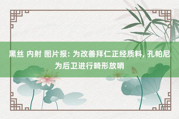 黑丝 内射 图片报: 为改善拜仁正经质料， 孔帕尼为后卫进行畸形放哨