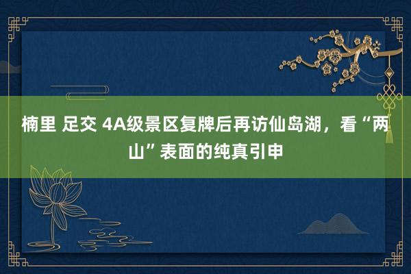 楠里 足交 4A级景区复牌后再访仙岛湖，看“两山”表面的纯真引申