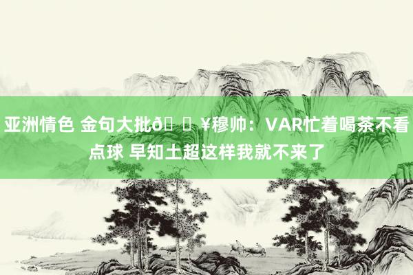 亚洲情色 金句大批💥穆帅：VAR忙着喝茶不看点球 早知土超这样我就不来了