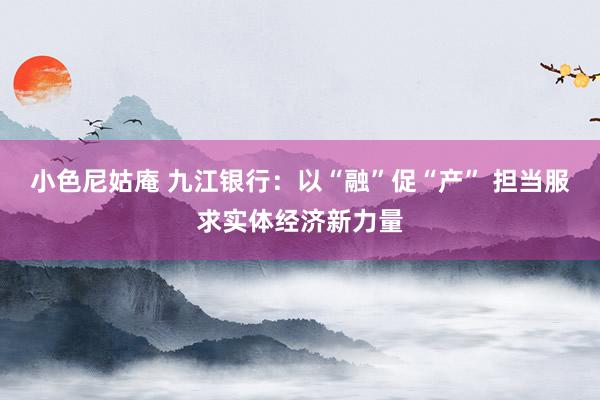 小色尼姑庵 九江银行：以“融”促“产” 担当服求实体经济新力量