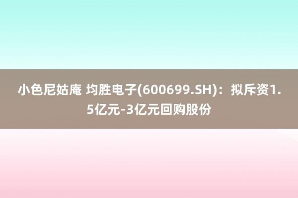 小色尼姑庵 均胜电子(600699.SH)：拟斥资1.5亿元-3亿元回购股份