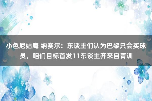 小色尼姑庵 纳赛尔：东谈主们认为巴黎只会买球员，咱们目标首发11东谈主齐来自青训