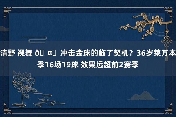 清野 裸舞 🤔冲击金球的临了契机？36岁莱万本季16场19球 效果远超前2赛季