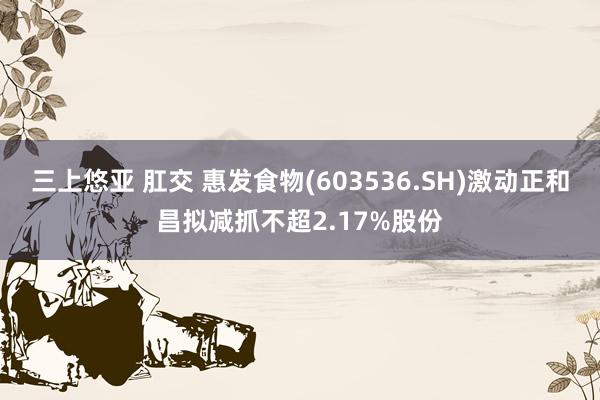 三上悠亚 肛交 惠发食物(603536.SH)激动正和昌拟减抓不超2.17%股份