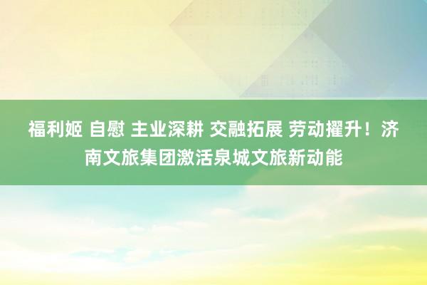 福利姬 自慰 主业深耕 交融拓展 劳动擢升！济南文旅集团激活泉城文旅新动能