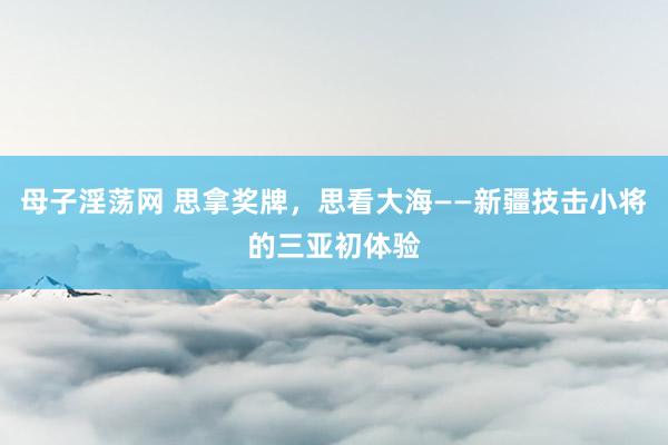 母子淫荡网 思拿奖牌，思看大海——新疆技击小将的三亚初体验