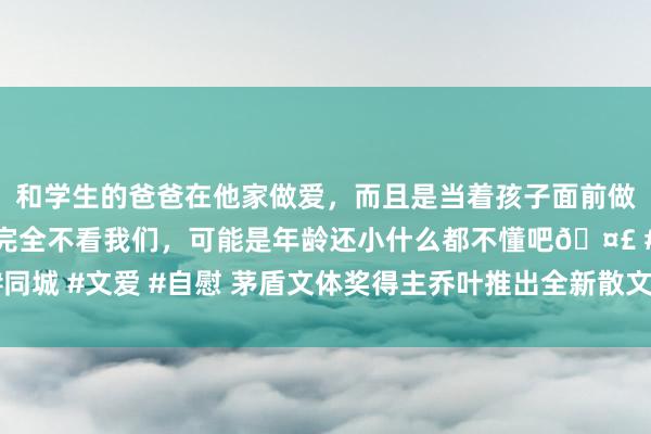 和学生的爸爸在他家做爱，而且是当着孩子面前做爱，太刺激了，孩子完全不看我们，可能是年龄还小什么都不懂吧🤣 #同城 #文爱 #自慰 茅盾文体奖得主乔叶推出全新散文集《要爱具体的东谈主》