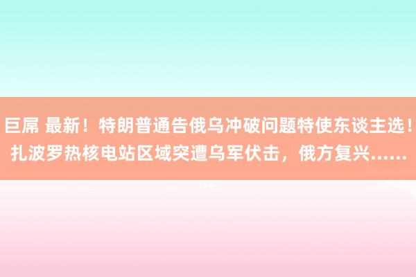 巨屌 最新！特朗普通告俄乌冲破问题特使东谈主选！扎波罗热核电站区域突遭乌军伏击，俄方复兴......