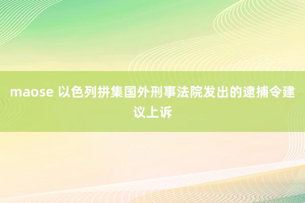 maose 以色列拼集国外刑事法院发出的逮捕令建议上诉