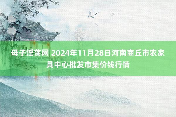 母子淫荡网 2024年11月28日河南商丘市农家具中心批发市集价钱行情