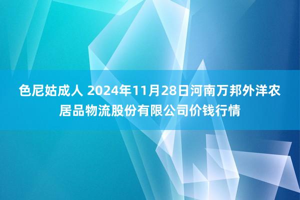 色尼姑成人 2024年11月28日河南万邦外洋农居品物流股份有限公司价钱行情