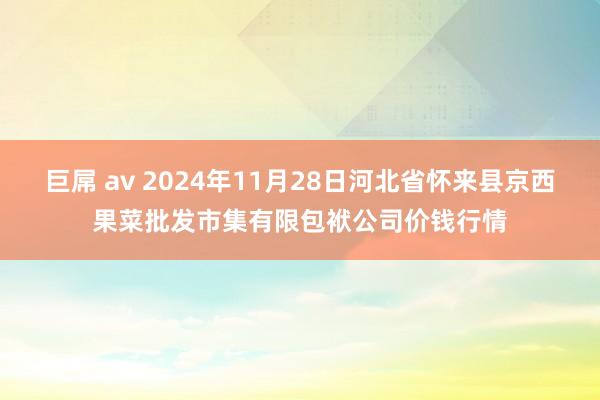 巨屌 av 2024年11月28日河北省怀来县京西果菜批发市集有限包袱公司价钱行情