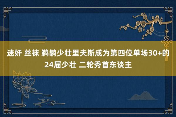 迷奸 丝袜 鹈鹕少壮里夫斯成为第四位单场30+的24届少壮 二轮秀首东谈主