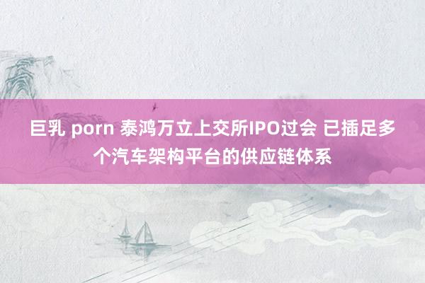 巨乳 porn 泰鸿万立上交所IPO过会 已插足多个汽车架构平台的供应链体系