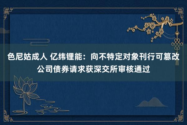 色尼姑成人 亿纬锂能：向不特定对象刊行可篡改公司债券请求获深交所审核通过