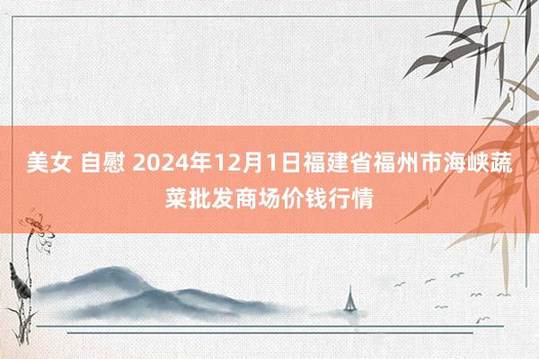 美女 自慰 2024年12月1日福建省福州市海峡蔬菜批发商场价钱行情