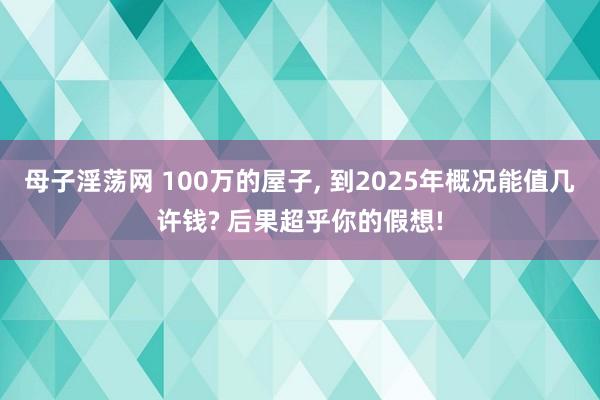 母子淫荡网 100万的屋子， 到2025年概况能值几许钱? 后果超乎你的假想!