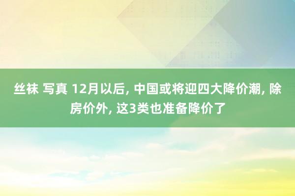 丝袜 写真 12月以后， 中国或将迎四大降价潮， 除房价外， 这3类也准备降价了