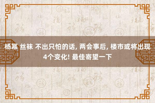 杨幂 丝袜 不出只怕的话， 两会事后， 楼市或将出现4个变化! 最佳寄望一下