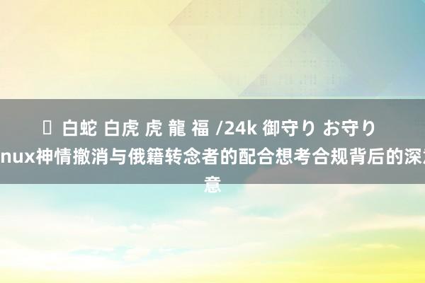 ✨白蛇 白虎 虎 龍 福 /24k 御守り お守り Linux神情撤消与俄籍转念者的配合想考合规背后的深意