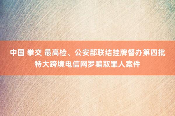 中国 拳交 最高检、公安部联结挂牌督办第四批特大跨境电信网罗骗取罪人案件