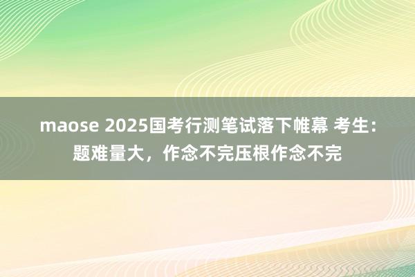 maose 2025国考行测笔试落下帷幕 考生：题难量大，作念不完压根作念不完