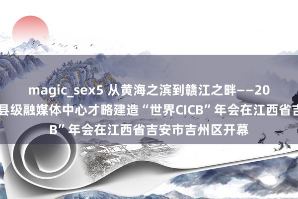 magic_sex5 从黄海之滨到赣江之畔——2024年第四届世界县级融媒体中心才略建造“世界CICB”年会在江西省吉安市吉州区开幕