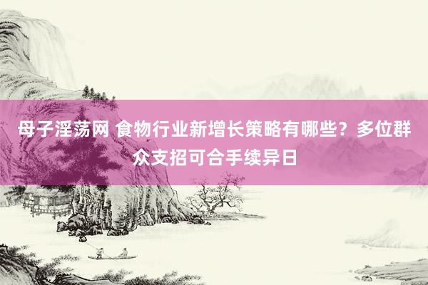 母子淫荡网 食物行业新增长策略有哪些？多位群众支招可合手续异日