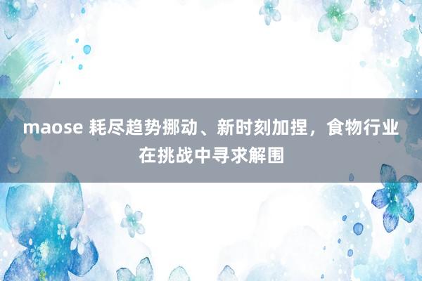 maose 耗尽趋势挪动、新时刻加捏，食物行业在挑战中寻求解围