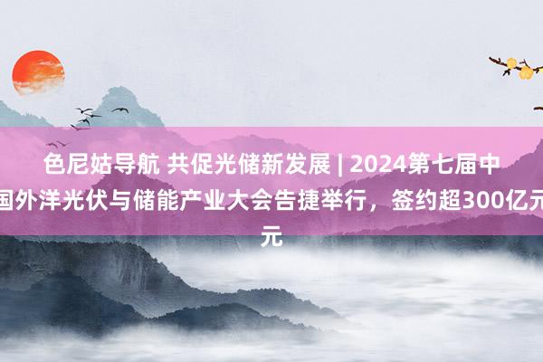 色尼姑导航 共促光储新发展 | 2024第七届中国外洋光伏与储能产业大会告捷举行，签约超300亿元