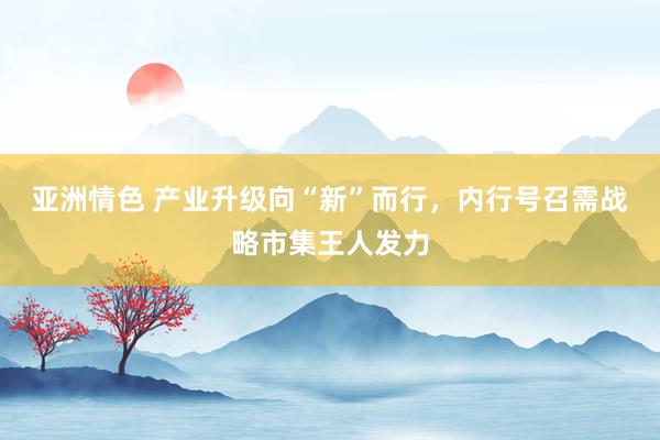 亚洲情色 产业升级向“新”而行，内行号召需战略市集王人发力