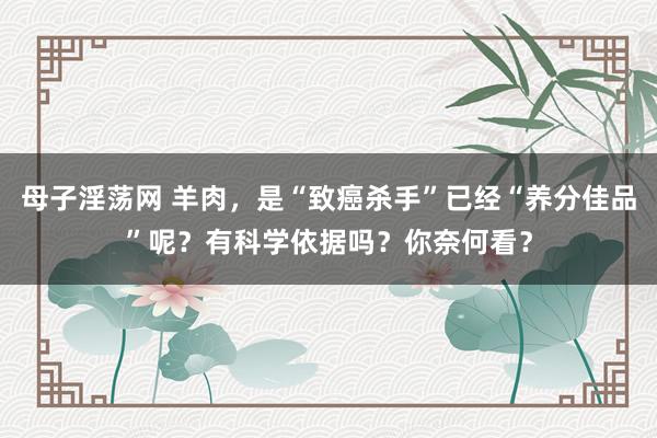 母子淫荡网 羊肉，是“致癌杀手”已经“养分佳品”呢？有科学依据吗？你奈何看？