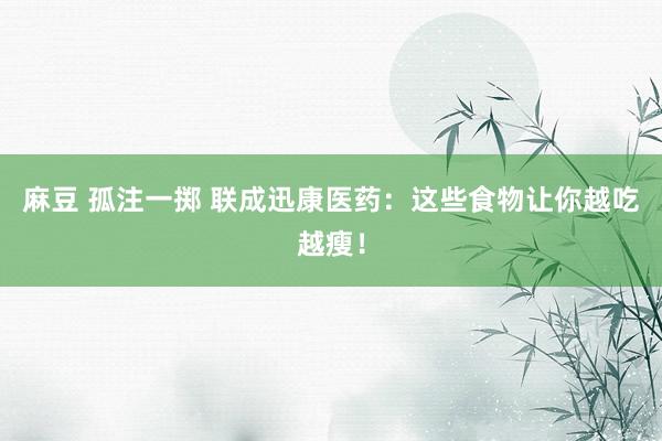 麻豆 孤注一掷 联成迅康医药：这些食物让你越吃越瘦！