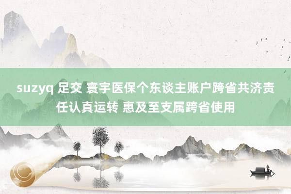 suzyq 足交 寰宇医保个东谈主账户跨省共济责任认真运转 惠及至支属跨省使用