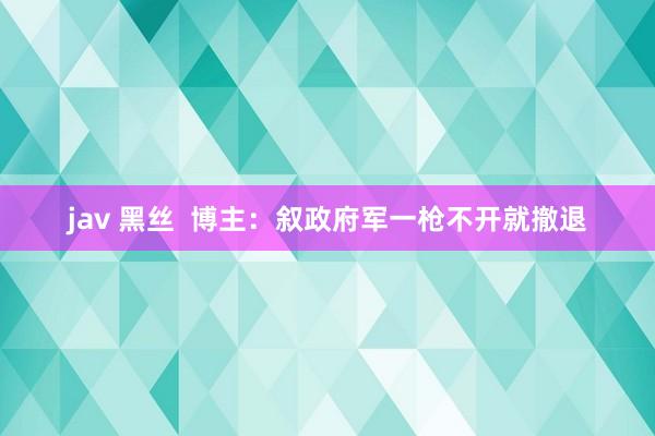 jav 黑丝  博主：叙政府军一枪不开就撤退