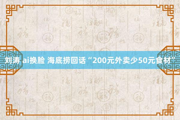 刘涛 ai换脸 海底捞回话“200元外卖少50元食材”