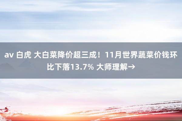 av 白虎 大白菜降价超三成！11月世界蔬菜价钱环比下落13.7% 大师理解→