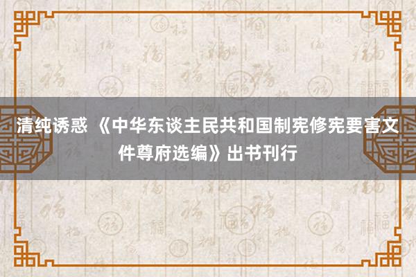 清纯诱惑 《中华东谈主民共和国制宪修宪要害文件尊府选编》出书刊行