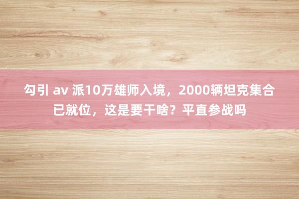 勾引 av 派10万雄师入境，2000辆坦克集合已就位，这是要干啥？平直参战吗