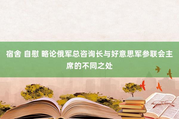 宿舍 自慰 略论俄军总咨询长与好意思军参联会主席的不同之处