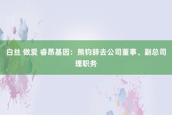 白丝 做爱 睿昂基因：熊钧辞去公司董事、副总司理职务