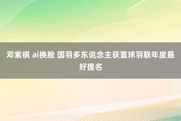 邓紫棋 ai换脸 国羽多东说念主获寰球羽联年度最好提名