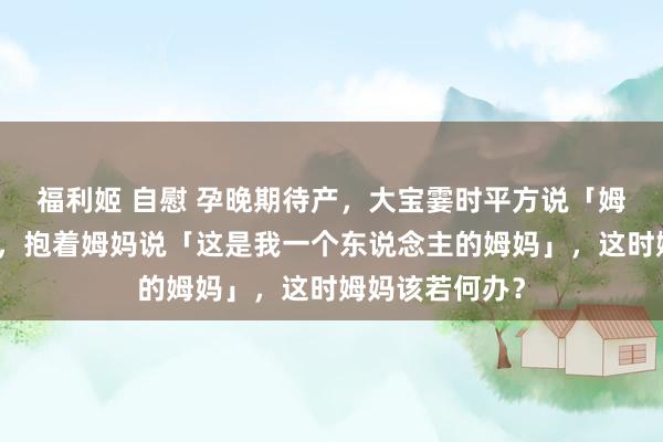 福利姬 自慰 孕晚期待产，大宝霎时平方说「姆妈不爱我了」，抱着姆妈说「这是我一个东说念主的姆妈」，这时姆妈该若何办？