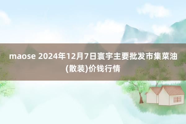 maose 2024年12月7日寰宇主要批发市集菜油(散装)价钱行情