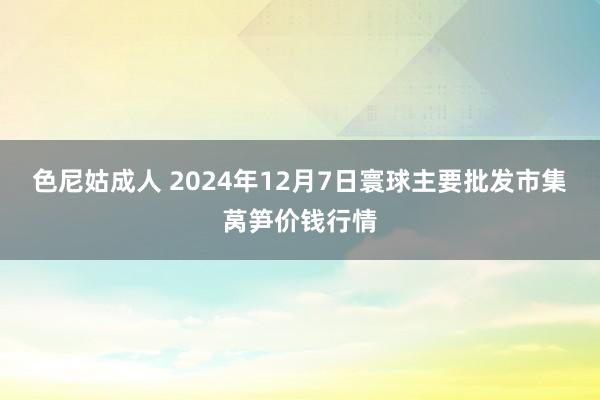 色尼姑成人 2024年12月7日寰球主要批发市集莴笋价钱行情